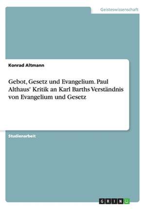 Gebot, Gesetz und Evangelium. Paul Althaus' Kritik an Karl Barths Verständnis von Evangelium und Gesetz de Konrad Altmann