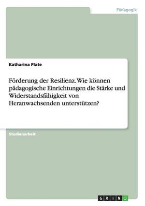 Förderung der Resilienz. Wie können pädagogische Einrichtungen die Stärke und Widerstandsfähigkeit von Heranwachsenden unterstützen? de Katharina Plate