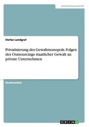 Privatisierung des Gewaltmonopols. Folgen des Outsourcings staatlicher Gewalt an private Unternehmen de Stefan Landgraf