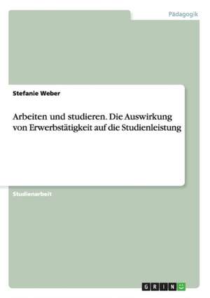 Arbeiten und studieren. Die Auswirkung von Erwerbstätigkeit auf die Studienleistung de Stefanie Weber