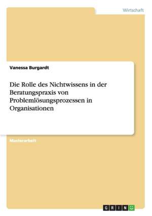 Die Rolle des Nichtwissens in der Beratungspraxis von Problemlösungsprozessen in Organisationen de Vanessa Burgardt