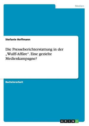 Die Presseberichterstattung in der "Wulff-Affäre". Eine gezielte Medienkampagne? de Stefanie Hoffmann