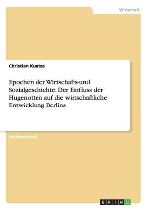 Epochen der Wirtschafts-und Sozialgeschichte. Der Einfluss der Hugenotten auf die wirtschaftliche Entwicklung Berlins de Christian Kuntze