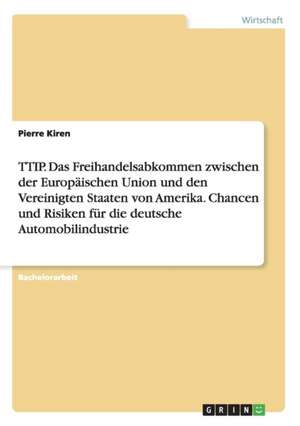 TTIP. Das Freihandelsabkommen zwischen der Europäischen Union und den Vereinigten Staaten von Amerika. Chancen und Risiken für die deutsche Automobilindustrie de Pierre Kiren