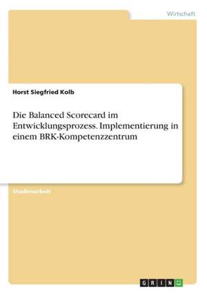 Die Balanced Scorecard im Entwicklungsprozess. Implementierung in einem BRK-Kompetenzzentrum de Horst Siegfried Kolb