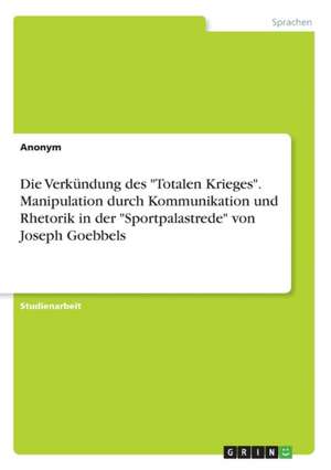 Die Verkundung Des Totalen Krieges. Manipulation Durch Kommunikation Und Rhetorik in Der Sportpalastrede Von Joseph Goebbels de Anonym