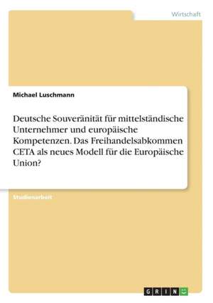 Deutsche Souveränität für mittelständische Unternehmer und europäische Kompetenzen. Das Freihandelsabkommen CETA als neues Modell für die Europäische Union? de Michael Luschmann