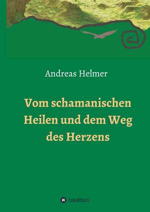 Vom Schamanischen Heilen Und Dem Weg Des Herzens: Wie Ich Meine Chronischen Krankheiten, Konflikte Und Krisen Heilte Und Meine Kuhnsten Traume Ubertraf de Andreas Helmer