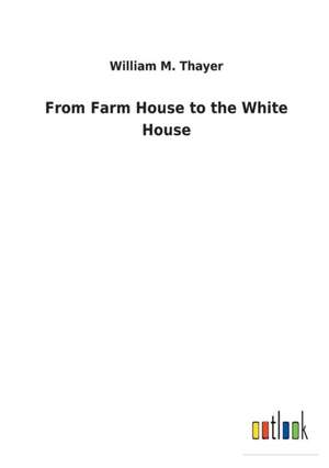 From Farm House to the White House de William M. Thayer