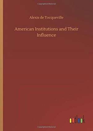 American Institutions and Their Influence de Alexis De Tocqueville