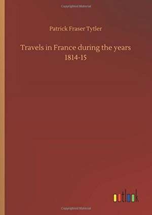 Travels in France during the years 1814-15 de Patrick Fraser Tytler