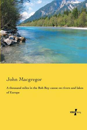 A Thousand Miles in the Rob Roy Canoe on Rivers and Lakes of Europe: Being a Guide to Its Railway System and an Account of Its Varied Attractions for the Vistor and Tourist de John MacGregor