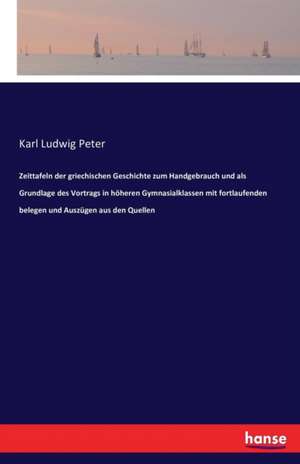 Zeittafeln der griechischen Geschichte zum Handgebrauch und als Grundlage des Vortrags in höheren Gymnasialklassen mit fortlaufenden belegen und Auszügen aus den Quellen de Karl Ludwig Peter