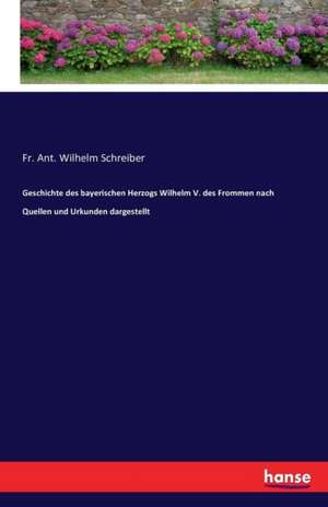 Geschichte des bayerischen Herzogs Wilhelm V. des Frommen nach Quellen und Urkunden dargestellt de Fr. Ant. Wilhelm Schreiber