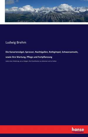 Die Kanarienvögel, Sprosser, Nachtigallen, Rothgimpel, Schwarzamseln, sowie ihre Wartung, Pflege und Fortpflanzung de Ludwig Brehm