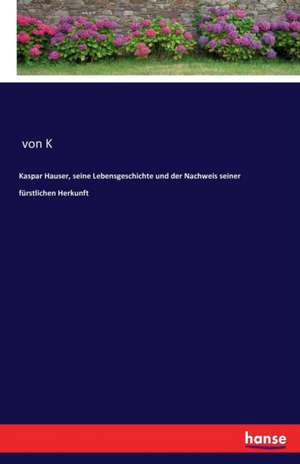 Kaspar Hauser, seine Lebensgeschichte und der Nachweis seiner fürstlichen Herkunft de von K