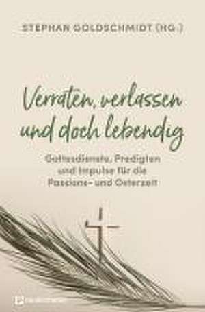 Verraten, verlassen und doch lebendig - Gottesdienste, Predigten und Impulse für die Passions- und Osterzeit de Stephan Goldschmidt