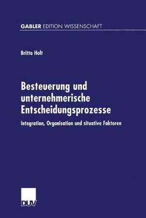 Besteuerung und unternehmerische Entscheidungsprozesse: Integration, Organisation und situative Faktoren de Britta Holt