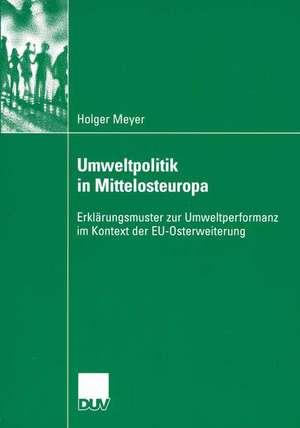 Umweltpolitik in Mittelosteuropa: Erklärungsmuster zur Umweltperformanz im Kontext der EU-Osterweiterung de Holger Meyer