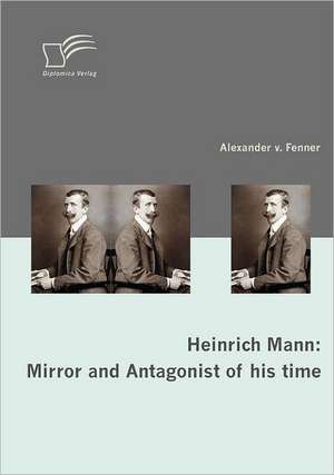 Heinrich Mann: Mirror and Antagonist of His Time de Alexander von Fenner