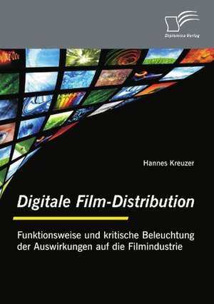 Digitale Film-Distribution: Funktionsweise Und Kritische Beleuchtung Der Auswirkungen Auf Die Filmindustrie de Hannes Kreuzer