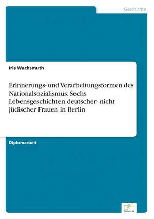 Erinnerungs- und Verarbeitungsformen des Nationalsozialismus: Sechs Lebensgeschichten deutscher- nicht jüdischer Frauen in Berlin de Iris Wachsmuth