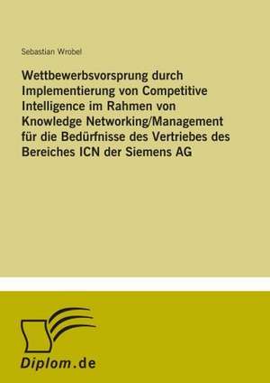 Wettbewerbsvorsprung durch Implementierung von Competitive Intelligence im Rahmen von Knowledge Networking/Management für die Bedürfnisse des Vertriebes des Bereiches ICN der Siemens AG de Sebastian Wrobel