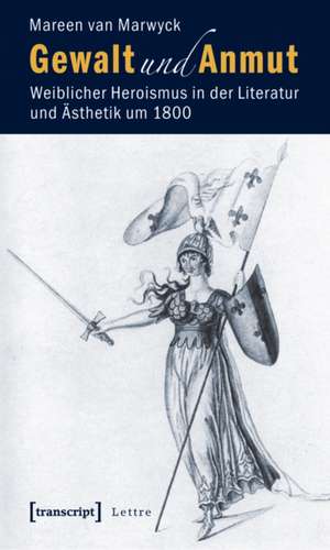 Gewalt und Anmut: Weiblicher Heroismus in der Literatur und Ästhetik um 1800 de Mareen van Marwyck