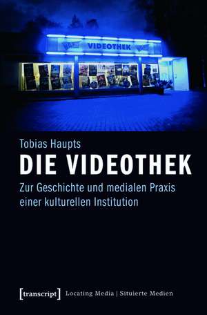 Die Videothek: Zur Geschichte und medialen Praxis einer kulturellen Institution de Tobias Haupts