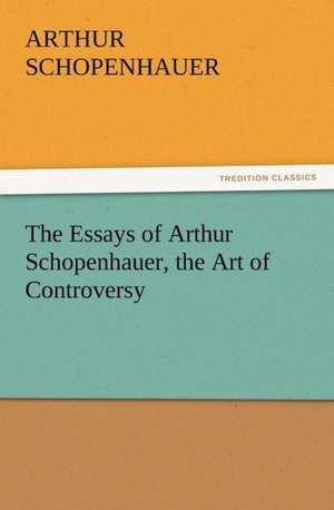 The Essays of Arthur Schopenhauer, the Art of Controversy de Arthur Schopenhauer