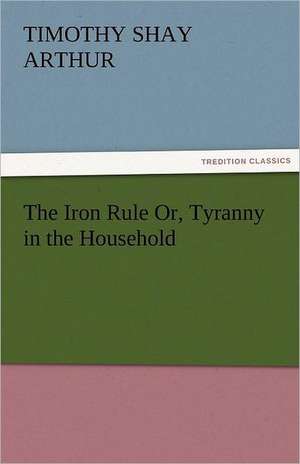 The Iron Rule Or, Tyranny in the Household de Timothy Shay Arthur