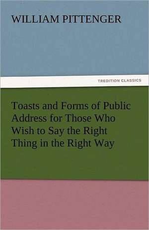 Toasts and Forms of Public Address for Those Who Wish to Say the Right Thing in the Right Way de William Pittenger