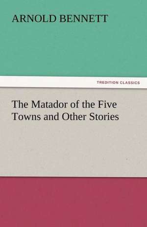 The Matador of the Five Towns and Other Stories de Arnold Bennett