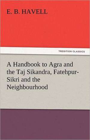 A Handbook to Agra and the Taj Sikandra, Fatehpur-Sikri and the Neighbourhood de E. B. Havell