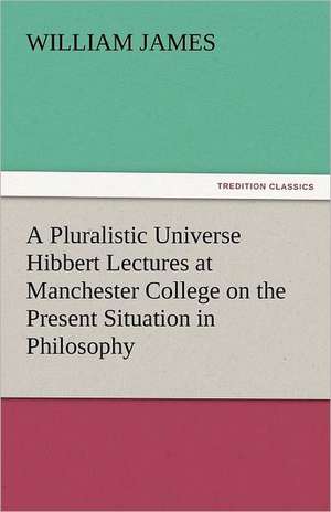 A Pluralistic Universe Hibbert Lectures at Manchester College on the Present Situation in Philosophy de William James