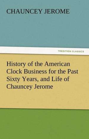 History of the American Clock Business for the Past Sixty Years, and Life of Chauncey Jerome de Chauncey Jerome