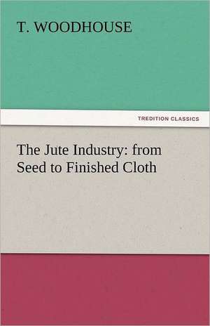 The Jute Industry: From Seed to Finished Cloth de T. Woodhouse