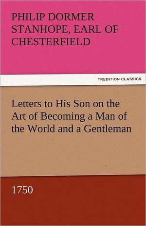 Letters to His Son on the Art of Becoming a Man of the World and a Gentleman, 1750 de Earl of Philip Dormer Stanhope Chesterfield