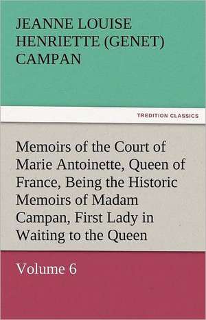 Memoirs of the Court of Marie Antoinette, Queen of France, Volume 6 Being the Historic Memoirs of Madam Campan, First Lady in Waiting to the Queen de Jeanne Louise Henriette (Genet) Campan