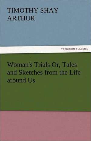 Woman's Trials Or, Tales and Sketches from the Life Around Us: Stories from Life de T. S. (Timothy Shay) Arthur