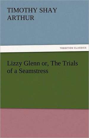 Lizzy Glenn Or, the Trials of a Seamstress: Stories from Life de T. S. (Timothy Shay) Arthur