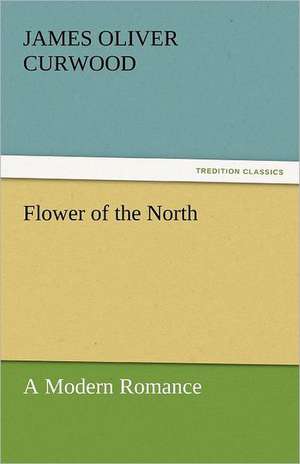 Flower of the North a Modern Romance: Stories from Life de James Oliver Curwood