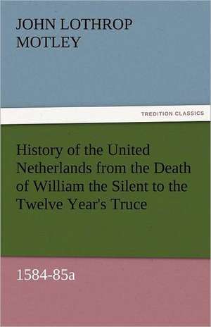 History of the United Netherlands from the Death of William the Silent to the Twelve Year's Truce, 1584-85a de John Lothrop Motley