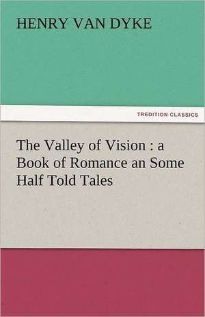 The Valley of Vision: A Book of Romance an Some Half Told Tales de Henry Van Dyke