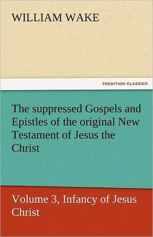 The Suppressed Gospels and Epistles of the Original New Testament of Jesus the Christ, Volume 3, Infancy of Jesus Christ: A Chronicle of the Land of Evangeline de William Wake