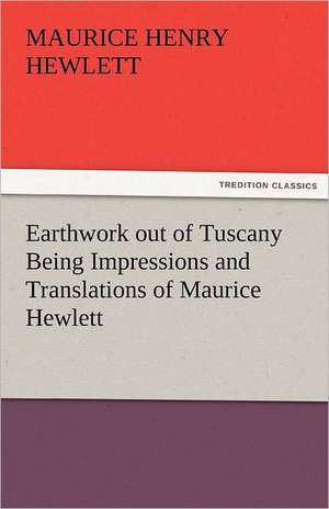 Earthwork Out of Tuscany Being Impressions and Translations of Maurice Hewlett: A Tale of the Rise of the Dutch Republic de Maurice Henry Hewlett