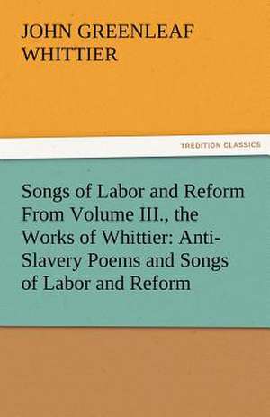 Songs of Labor and Reform from Volume III., the Works of Whittier: Anti-Slavery Poems and Songs of Labor and Reform de John Greenleaf Whittier