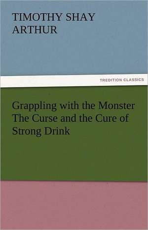 Grappling with the Monster the Curse and the Cure of Strong Drink: Prose and Verse de T. S. (Timothy Shay) Arthur