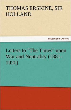 Letters to the Times Upon War and Neutrality (1881-1920): Its Cause and Consequences de Sir Thomas Erskine Holland