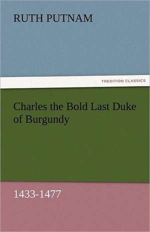 Charles the Bold Last Duke of Burgundy, 1433-1477 de Ruth Putnam